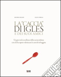 La caccia di Igles e dei suoi amici. Un giro tra le eccellenze della cucina italiana con chi ha saputo valorizzare le carni di selvaggina libro di Milani Michele; Corelli Igles