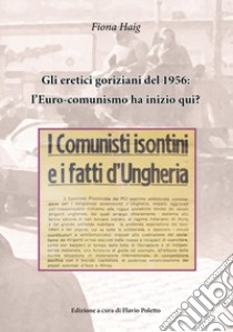 Gli eretici goriziani del 1956: l'Euro-comunismo ha inizio qui? I comunisti isontini e i fatti d'Ungheria libro di Haig Fiona; Poletto F. (cur.)