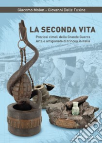 La seconda vita. Preziosi cimeli della Grande Guerra. Arte e artigianato di trincea in Italia libro di Molon Giacomo; Dalle Fusine Giovanni