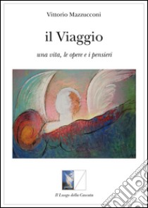 Il viaggio. Una vita, le opere e i pensieri libro di Mazzucconi Vittorio