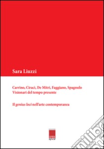 Carrino, Ciracì, De Mitri, Faggiano, Spagnulo. Visionari del tempo presente. Il genius loci nell'arte contemporanea libro di Liuzzi Sara