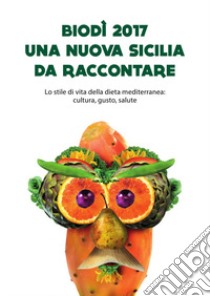 Biodì 2017. Una nuova Sicilia da raccontare. Lo stile di vita della dieta mediterranea: cultura, gusto, salute libro