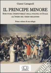 Il principe minore. Struttura (perfettibile) della politica in Italia all'inizio del terzo millennio. Vol. 1 libro di Castagnoli Gianni