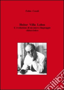 Heitor Villa Lobos. L'evoluzione di un nuovo linguaggio chitarristico libro di Casali Fabio