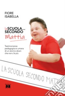 La scuola... secondo Mattia. Testimonianza pedagogica e umana di un alunno down che non c'è più libro di Fiore Isabella