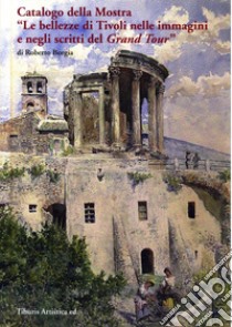 Catalogo della mostra «Le bellezze di Tivoli nelle immagini e negli scritti del Grand Tour» (Tivoli, 17 dicembre 2016-31 ottobre 2017). Ediz. illustrata libro di Borgia Roberto