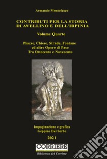 Contributo per la storia di Avellino e dell'Irpinia. Vol. 4: Piazze, chiese, strade, fontane ed altre opere di pace. Tra Ottocento e Novecento libro di Montefusco Armando