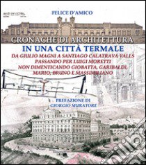 Cronache di architettura in una città termale. Da Giulio Moretti a Santiago Calatrava Valls passando per Luigi Moretti non dimenticando Giobatta, Garibaldi, Mario... libro di D'Amico Felice