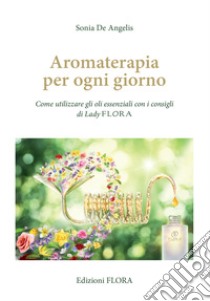 Aromaterapia per ogni giorno. Come utilizzare gli oli essenziali con i consigli di Lady Flora libro di De Angelis Sonia