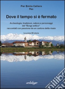 Dove il tempo si è fermato. Archeologia, tradizioni, natura e personaggi del «Borgo antico» raccontati con passione da un cantore della risaia libro di Calliera Pier Emilio Pec