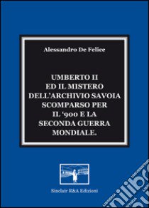 Umberto II ed il mistero dell'Archivio Savoia scomparso per il '900 e la seconda guerra mondiale libro di De Felice Alessandro