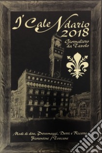 Calendario 2018. Modi di dire; personaggi; detti e ricette fiorentine; toscane (I) libro