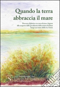 Quando la terra abbraccia il mare. Percorso didattico tra terraferma e laguna alla scoperta delle peculiarità della riviera friulana e lungo un tratto della via Annia libro di Istituto Statale di Istruzione Superiore 