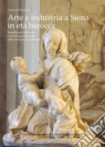 Arte e industria a Siena in età barocca. Bartolomeo Mazzuoli e la bottega di famiglia nella Toscana meridionale libro di Di Gennaro Vincenzo