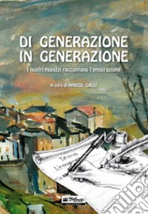 Di generazione in generazione. I nostri ragazzi raccontano l'emigrazione libro di Galli A. (cur.)