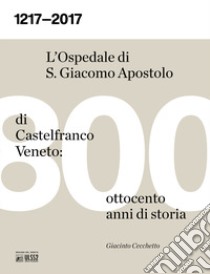 1217-2017. L'ospedale S. Giacomo Apostolo di Castelfranco Veneto: ottocento anni di storia libro di Cecchetto Giacinto