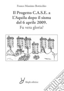 Il progetto C.A.S.E. a L'Aquila dopo il sisma del 6 aprile 2009. Fu vera gloria? libro di Botticchio Franco Massimo