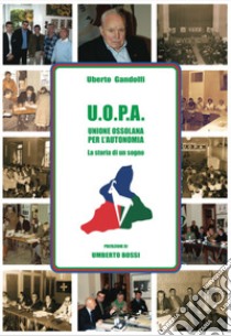 U.O.P.A. Unione ossolana per l'autonomia. La storia di un sogno libro di Gandolfi Uberto