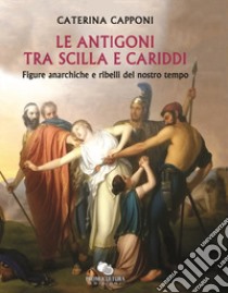 Le Antigoni tra Scilla e Cariddi. Figure anarchiche e ribelli del nostro tempo libro di Capponi Caterina