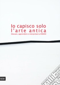 Io capisco solo l'arte antica. Educare, apprendere e interpretare al MAXXI. Ediz. illustrata libro