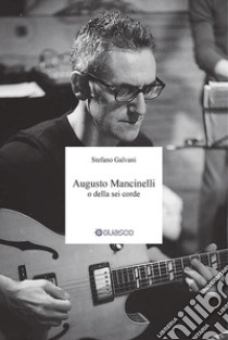 Augusto Mancinelli o della sei corde. Il percorso di Augusto Mancinelli, uno dei jazzisti più incisivi del panorama musicale italiano, scomparso prematuramente. libro di Galvani Stefano; Casaccia E. (cur.)