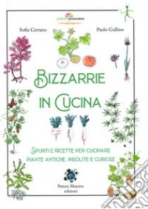 Bizzarrie in cucina. Spunti e ricette per cucinare piante antiche, insolite e curiose libro di Cerrano Sofia; Gullino Paolo