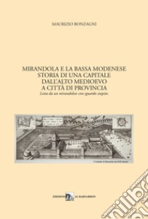 Mirandola e la Bassa Modenese. Storia di una capitale dall'Alto Medioevo a città di provincia. Letta da un mirandolese con sguardo stupito libro di Bonzagni Maurizio