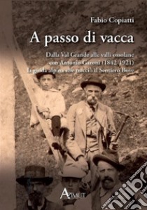 A passo di vacca. Dalla Val Grande alle valli Ossolane con Antonio Garoni (1842-1921), la guida alpina che tracciò il sentiero Bove libro di Copiatti Fabio