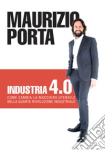 Industria 4.0. Come cambia la macchina utensile nella quarta rivoluzione industriale libro di Porta Maurizio