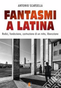 Fantasmi a Latina. Radici, fondazione, costruzione di un mito, liberazione libro di Scarsella Antonio