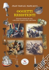 Oggetti resistenti. Dizionario illustrato del riuso e del riciclo di guerra sulla Linea Gotica libro di Marcacci Jean Pascal