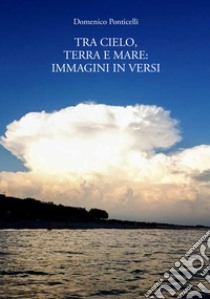 Tra cielo, terra e mare: immagini in versi libro di Ponticelli Domenico