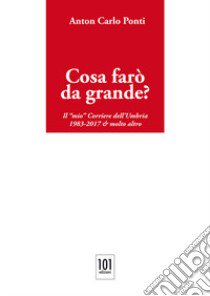 Cosa farò da grande?. Il «mio» Corriere dell'Umbria,1983-2017 & molto altro libro di Ponti Anton Carlo