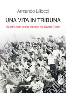 Una vita in tribuna. 30 anni della storia recente del Bastia Calcio libro di Lillocci Armando