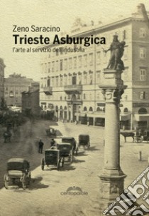 Trieste asburgica. L'arte al servizio dell'industria. Ediz. illustrata libro di Saracino Zeno