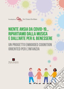 Niente ansia da Covid-19... Ripartiamo dalla musica e dall'arte per il benessere. Un progetto emboided cognition oriented per l'infanzia libro di Fondazione De Chiara De Maio (cur.)