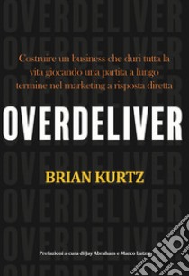 Overdeliver. Costruire un business che duri tutta la vita giocando una partita a lungo termine nel marketing a risposta diretta libro di Kurtz Brian