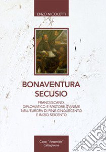 Bonaventura Secusio. Francescano, diplomatico e pastore d'anime nell'Europa di fine Cinquecento e inizio Seicento libro di Nicoletti Enzo