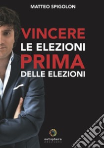 Vincere le elezioni prima delle elezioni. Come vincere le elezioni prima ancora di sapere la data del voto e aumentare il consenso in tempi di governo, lasciando ai tuoi avversari interni ed esterni solo le briciole libro di Spigolon Matteo