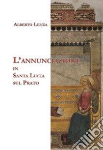 L'Annunciazione in Santa Lucia sul Prato libro di Lenza Alberto; Arzani M. P. (cur.)