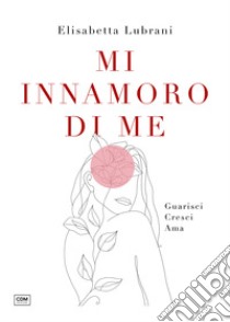 Mi innamoro di me. Guarisci. Cresci. Ama libro di Lubrani Elisabetta