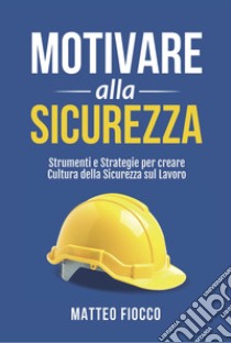 Motivare alla sicurezza. Strumenti e strategie per creare cultura della sicurezza sul lavoro libro di Fiocco Matteo