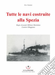 Tutte le navi costruite alla Spezia. Regio Arsenale Militare Marittimo. Cantieri Muggiano libro di Valentini Divo