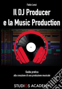 Il Dj Producer e la Music Production. Guida pratica alla creazione di una produzione musicale libro di Lenzi Fabio; Studios Academy (cur.)