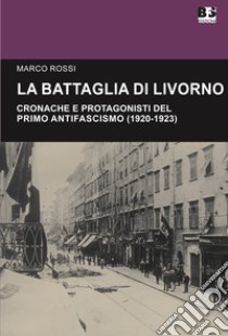 La battaglia di Livorno. Cronache e protagonisti del primo antifascismo (1920-1923) libro di Rossi Marco