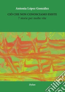 Ciò che non conosciamo esiste. 7 storie per molte vite. Ediz. multilingue libro di Lopez Gonzalez Antonia