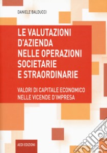 Le valutazioni d'azienda nelle operazioni societarie e straordinarie. Valori di capitale economico nelle vicende d'impresa libro di Balducci Daniele