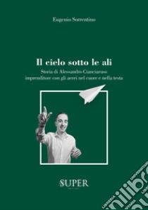 Il cielo sotto le ali. Storia di Alessandro Cianciaruso, imprenditore con gli aerei nel cuore e nella testa libro di Sorrentino Eugenio