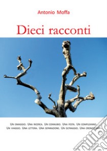 Dieci racconti. Un omaggio. Una ricerca. Un connubio. Una festa. Un compleanno. Un viaggio. Una lettera. Una separazione. Un oltraggio. Una cronistoria libro di Moffa Antonio