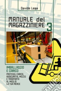 Manuale del magazziniere. Nuova ediz.. Vol. 3: Imballaggio e carico. Proteggi, carica, assicura e trasporta al meglio la tua merce libro di Lega Davide